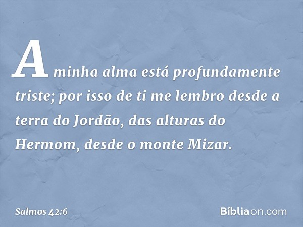 A minha alma está profundamente triste;
por isso de ti me lembro
desde a terra do Jordão,
das alturas do Hermom,
desde o monte Mizar. -- Salmo 42:6