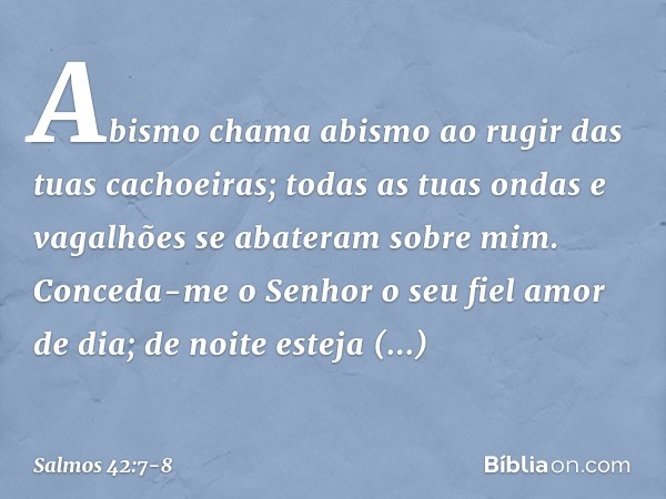 Abismo chama abismo
ao rugir das tuas cachoeiras;
todas as tuas ondas e vagalhões
se abateram sobre mim. Conceda-me o Senhor o seu fiel amor de dia;
de noite es