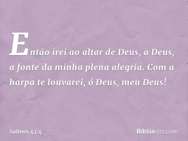 Então irei ao altar de Deus,
a Deus, a fonte da minha plena alegria.
Com a harpa te louvarei,
ó Deus, meu Deus! -- Salmo 43:4