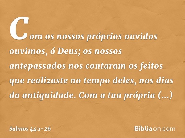 Com os nossos próprios ouvidos ouvimos,
ó Deus;
os nossos antepassados nos contaram
os feitos que realizaste no tempo deles,
nos dias da antiguidade. Com a tua 