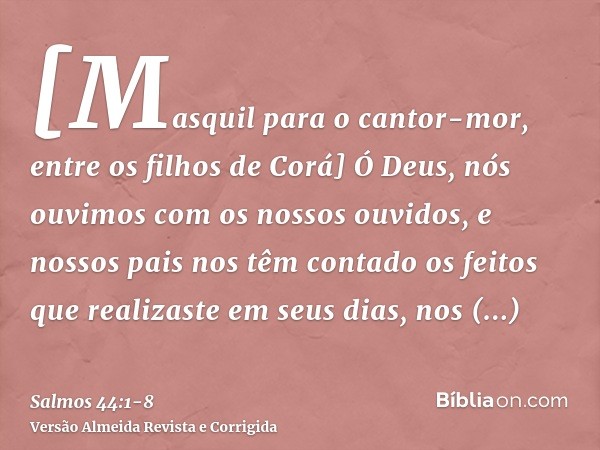 [Masquil para o cantor-mor, entre os filhos de Corá] Ó Deus, nós ouvimos com os nossos ouvidos, e nossos pais nos têm contado os feitos que realizaste em seus d