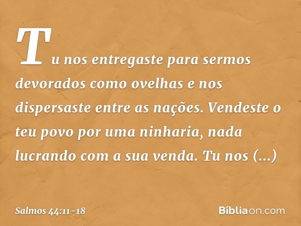 Tu nos entregaste
para sermos devorados como ovelhas
e nos dispersaste entre as nações. Vendeste o teu povo por uma ninharia,
nada lucrando com a sua venda. Tu