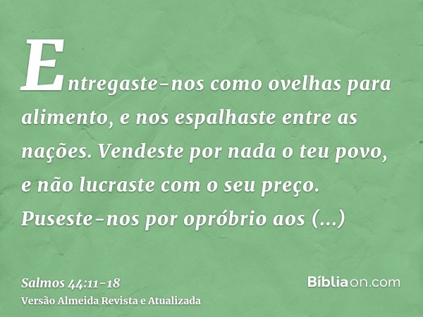 Entregaste-nos como ovelhas para alimento, e nos espalhaste entre as nações.Vendeste por nada o teu povo, e não lucraste com o seu preço.Puseste-nos por opróbri