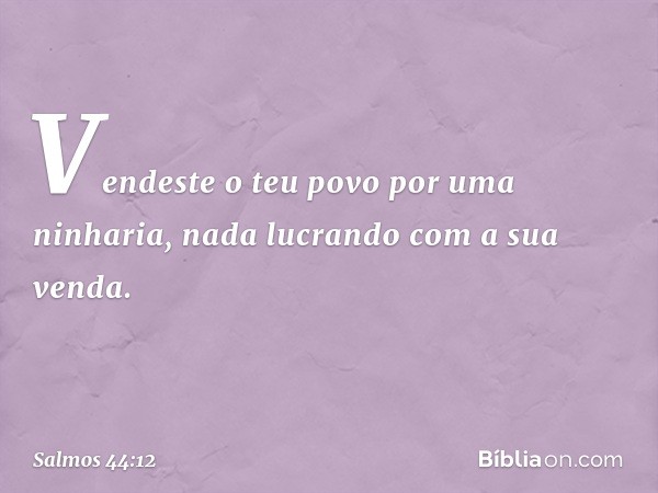 Vendeste o teu povo por uma ninharia,
nada lucrando com a sua venda. -- Salmo 44:12