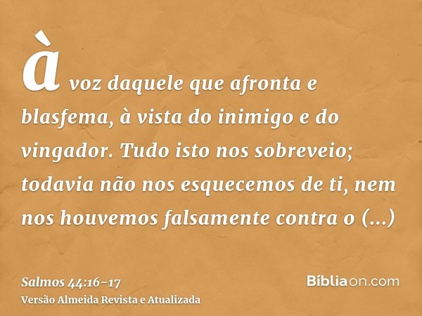 à voz daquele que afronta e blasfema, à vista do inimigo e do vingador.Tudo isto nos sobreveio; todavia não nos esquecemos de ti, nem nos houvemos falsamente co