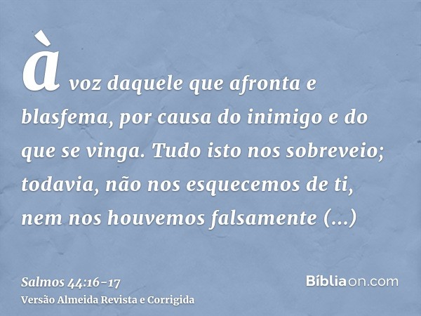 à voz daquele que afronta e blasfema, por causa do inimigo e do que se vinga.Tudo isto nos sobreveio; todavia, não nos esquecemos de ti, nem nos houvemos falsam