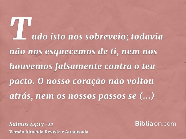 Tudo isto nos sobreveio; todavia não nos esquecemos de ti, nem nos houvemos falsamente contra o teu pacto.O nosso coração não voltou atrás, nem os nossos passos