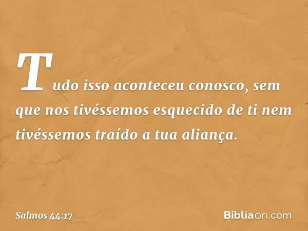 Tudo isso aconteceu conosco,
sem que nos tivéssemos esquecido de ti
nem tivéssemos traído a tua aliança. -- Salmo 44:17