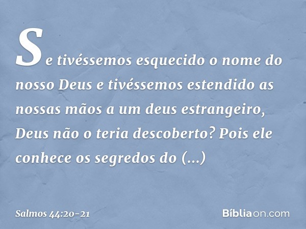 Se tivéssemos esquecido
o nome do nosso Deus
e tivéssemos estendido as nossas mãos
a um deus estrangeiro, Deus não o teria descoberto?
Pois ele conhece os segre