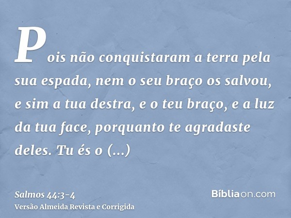 Pois não conquistaram a terra pela sua espada, nem o seu braço os salvou, e sim a tua destra, e o teu braço, e a luz da tua face, porquanto te agradaste deles.T