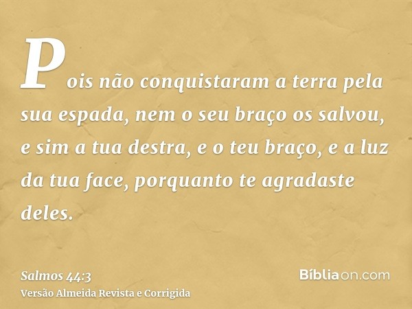 Pois não conquistaram a terra pela sua espada, nem o seu braço os salvou, e sim a tua destra, e o teu braço, e a luz da tua face, porquanto te agradaste deles.