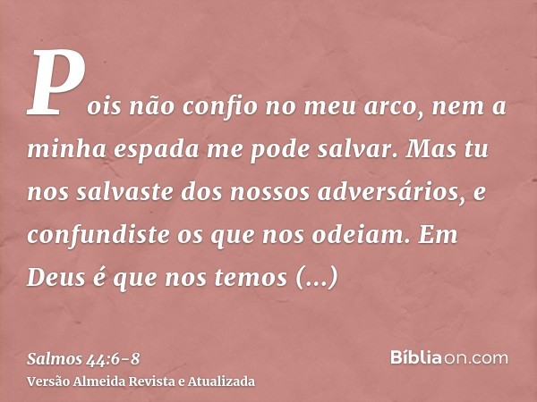 Pois não confio no meu arco, nem a minha espada me pode salvar.Mas tu nos salvaste dos nossos adversários, e confundiste os que nos odeiam.Em Deus é que nos tem