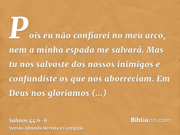 Pois eu não confiarei no meu arco, nem a minha espada me salvará.Mas tu nos salvaste dos nossos inimigos e confundiste os que nos aborreciam.Em Deus nos gloriam