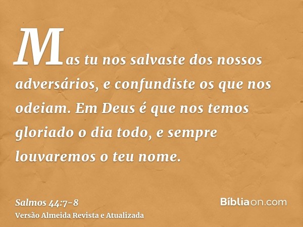 Mas tu nos salvaste dos nossos adversários, e confundiste os que nos odeiam.Em Deus é que nos temos gloriado o dia todo, e sempre louvaremos o teu nome.