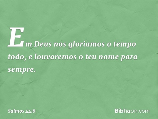 Em Deus nos gloriamos o tempo todo,
e louvaremos o teu nome para sempre. -- Salmo 44:8