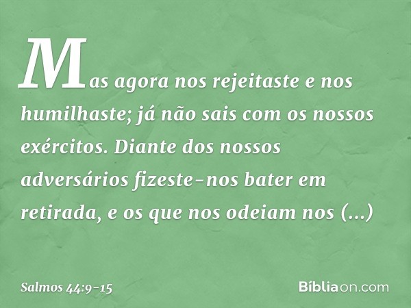 Mas agora nos rejeitaste e nos humilhaste;
já não sais com os nossos exércitos. Diante dos nossos adversários
fizeste-nos bater em retirada,
e os que nos odeiam