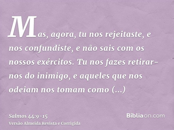 Mas, agora, tu nos rejeitaste, e nos confundiste, e não sais com os nossos exércitos.Tu nos fazes retirar-nos do inimigo, e aqueles que nos odeiam nos tomam com