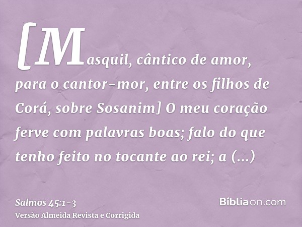 [Masquil, cântico de amor, para o cantor-mor, entre os filhos de Corá, sobre Sosanim] O meu coração ferve com palavras boas; falo do que tenho feito no tocante 