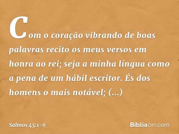 Com o coração vibrando de boas palavras
recito os meus versos em honra ao rei;
seja a minha língua
como a pena de um hábil escritor. És dos homens o mais notáve