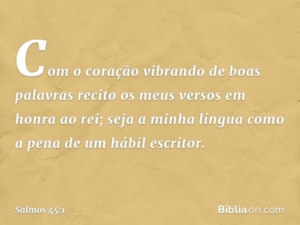 Com o coração vibrando de boas palavras
recito os meus versos em honra ao rei;
seja a minha língua
como a pena de um hábil escritor. -- Salmo 45:1