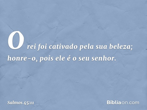 O rei foi cativado pela sua beleza;
honre-o, pois ele é o seu senhor. -- Salmo 45:11