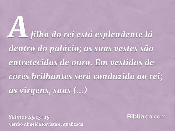 A filha do rei está esplendente lá dentro do palácio; as suas vestes são entretecidas de ouro.Em vestidos de cores brilhantes será conduzida ao rei; as virgens,