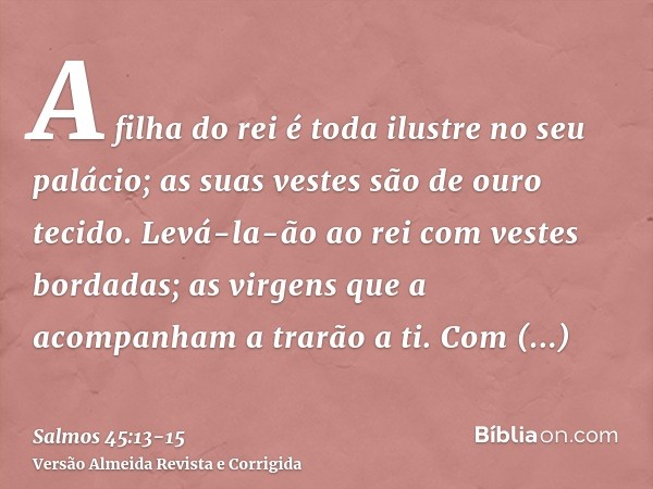 A filha do rei é toda ilustre no seu palácio; as suas vestes são de ouro tecido.Levá-la-ão ao rei com vestes bordadas; as virgens que a acompanham a trarão a ti