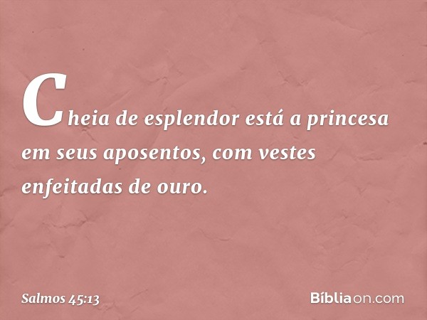 Cheia de esplendor está a princesa
em seus aposentos,
com vestes enfeitadas de ouro. -- Salmo 45:13