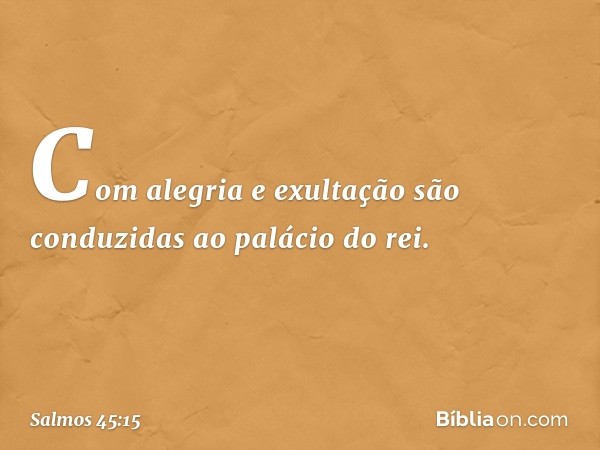 Com alegria e exultação
são conduzidas ao palácio do rei. -- Salmo 45:15