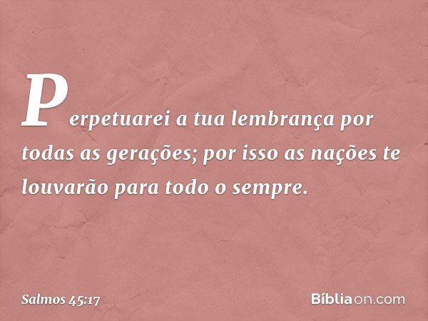 Perpetuarei a tua lembrança
por todas as gerações;
por isso as nações te louvarão
para todo o sempre. -- Salmo 45:17