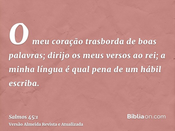 O meu coração trasborda de boas palavras; dirijo os meus versos ao rei; a minha língua é qual pena de um hábil escriba.