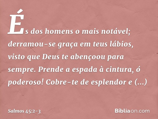 És dos homens o mais notável;
derramou-se graça em teus lábios,
visto que Deus te abençoou para sempre. Prende a espada à cintura, ó poderoso!
Cobre-te de esple