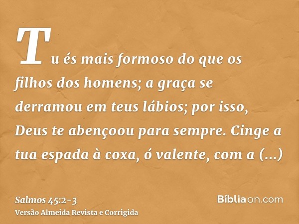 Tu és mais formoso do que os filhos dos homens; a graça se derramou em teus lábios; por isso, Deus te abençoou para sempre.Cinge a tua espada à coxa, ó valente,