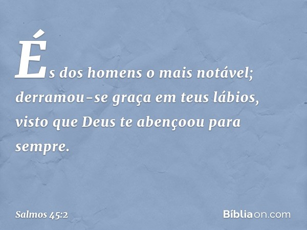 És dos homens o mais notável;
derramou-se graça em teus lábios,
visto que Deus te abençoou para sempre. -- Salmo 45:2