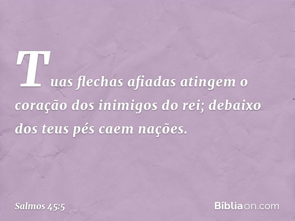 Tuas flechas afiadas atingem
o coração dos inimigos do rei;
debaixo dos teus pés caem nações. -- Salmo 45:5