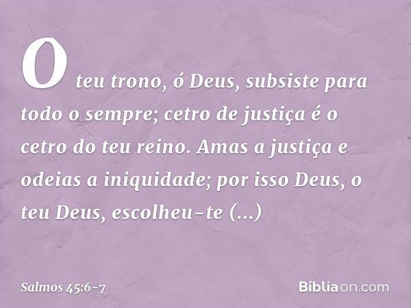 O teu trono, ó Deus,
subsiste para todo o sempre;
cetro de justiça é o cetro do teu reino. Amas a justiça e odeias a iniquidade;
por isso Deus, o teu Deus,
esco