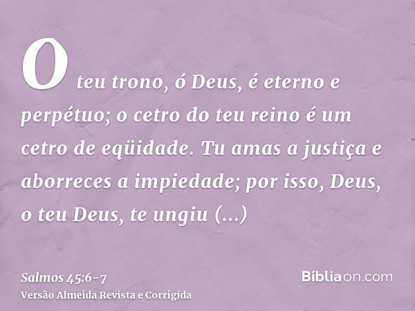 O teu trono, ó Deus, é eterno e perpétuo; o cetro do teu reino é um cetro de eqüidade.Tu amas a justiça e aborreces a impiedade; por isso, Deus, o teu Deus, te 