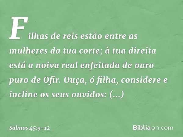 Filhas de reis
estão entre as mulheres da tua corte;
à tua direita está a noiva real
enfeitada de ouro puro de Ofir. Ouça, ó filha, considere
e incline os seus 