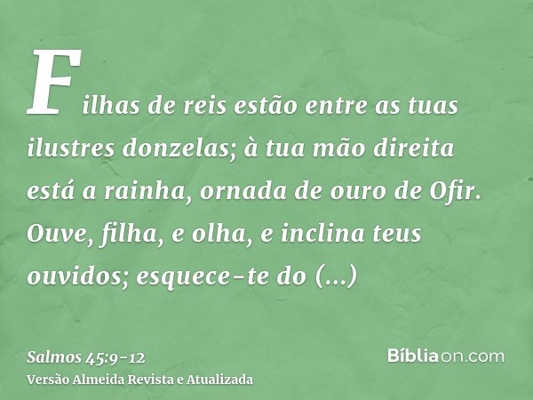 Filhas de reis estão entre as tuas ilustres donzelas; à tua mão direita está a rainha, ornada de ouro de Ofir.Ouve, filha, e olha, e inclina teus ouvidos; esque