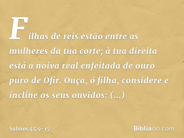 Filhas de reis
estão entre as mulheres da tua corte;
à tua direita está a noiva real
enfeitada de ouro puro de Ofir. Ouça, ó filha, considere
e incline os seus 