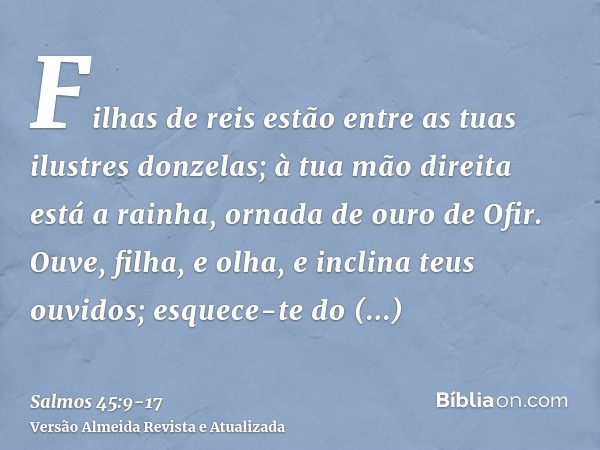 Filhas de reis estão entre as tuas ilustres donzelas; à tua mão direita está a rainha, ornada de ouro de Ofir.Ouve, filha, e olha, e inclina teus ouvidos; esque