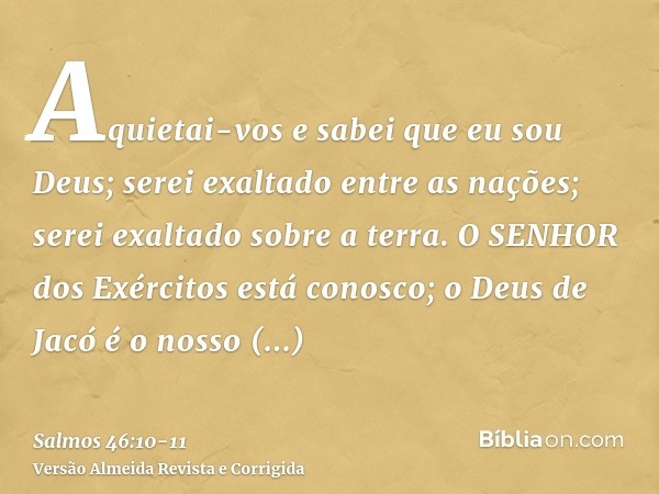 Aquietai-vos e sabei que eu sou Deus; serei exaltado entre as nações; serei exaltado sobre a terra.O SENHOR dos Exércitos está conosco; o Deus de Jacó é o nosso