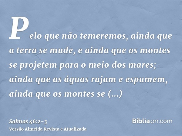 Pelo que não temeremos, ainda que a terra se mude, e ainda que os montes se projetem para o meio dos mares;ainda que as águas rujam e espumem, ainda que os mont