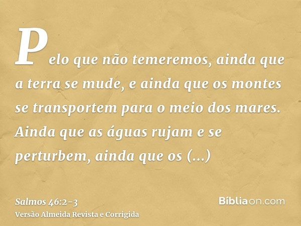 Pelo que não temeremos, ainda que a terra se mude, e ainda que os montes se transportem para o meio dos mares.Ainda que as águas rujam e se perturbem, ainda que