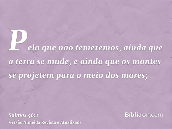 Pelo que não temeremos, ainda que a terra se mude, e ainda que os montes se projetem para o meio dos mares;