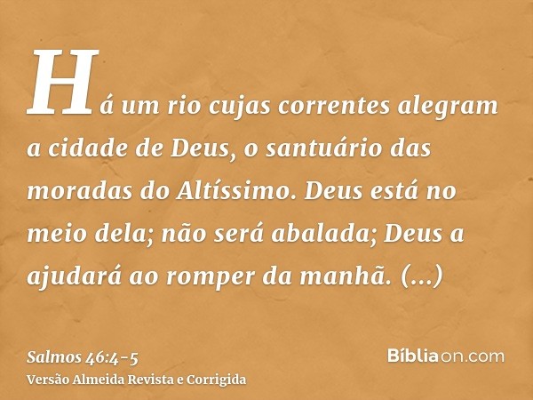 Há um rio cujas correntes alegram a cidade de Deus, o santuário das moradas do Altíssimo.Deus está no meio dela; não será abalada; Deus a ajudará ao romper da m