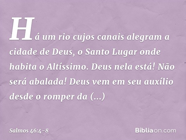 Há um rio cujos canais alegram
a cidade de Deus,
o Santo Lugar onde habita o Altíssimo. Deus nela está! Não será abalada!
Deus vem em seu auxílio
desde o romper