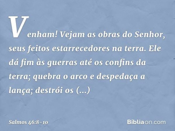 Venham! Vejam as obras do Senhor,
seus feitos estarrecedores na terra. Ele dá fim às guerras até os confins da terra;
quebra o arco e despedaça a lança;
destrói