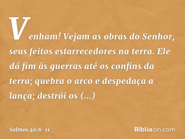 Venham! Vejam as obras do Senhor,
seus feitos estarrecedores na terra. Ele dá fim às guerras até os confins da terra;
quebra o arco e despedaça a lança;
destrói