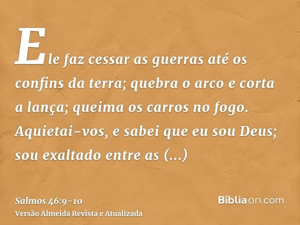 Ele faz cessar as guerras até os confins da terra; quebra o arco e corta a lança; queima os carros no fogo.Aquietai-vos, e sabei que eu sou Deus; sou exaltado e